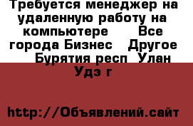 Требуется менеджер на удаленную работу на компьютере!!  - Все города Бизнес » Другое   . Бурятия респ.,Улан-Удэ г.